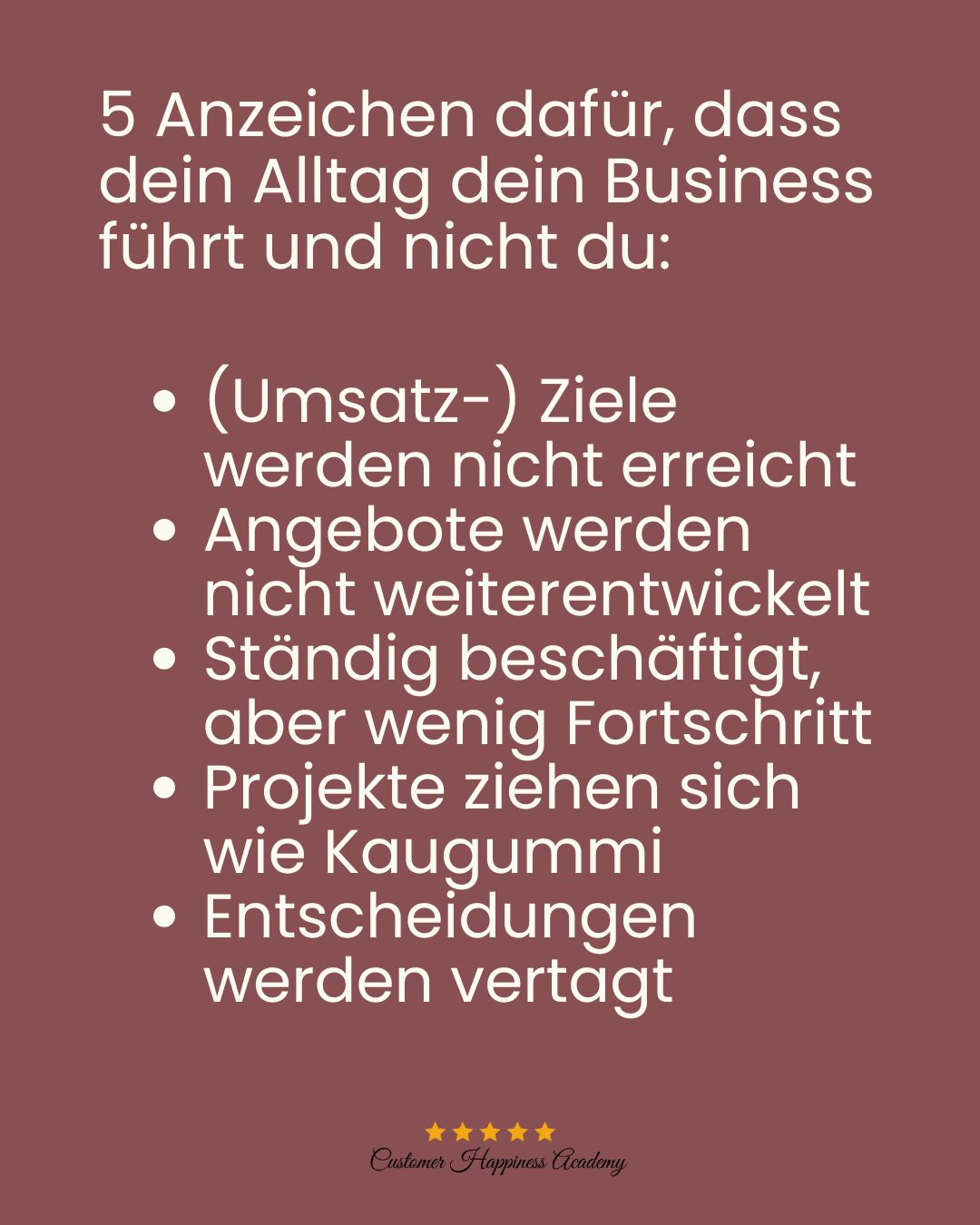 5 Anzeichen dafür, dass dein Alltag dein Business führt und nicht du:

(Umsatz-) Ziele werden nicht erreicht
Angebote werden nicht weiterentwickelt
Ständig beschäftigt, aber wenig Fortschritt
Projekte ziehen sich wie Kaugummi
Entscheidungen werden vertagt